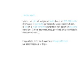 15h00-16h00
Trouver un titre et rédiger un texte d’environ 200-300 mots
définissant le contexte par rapport aux contraintes tirées.
le ton et la mise en forme du texte se fera selon un pastiche
d’existant (article de presse, blog, publicité, article wikipédia,
début de roman…).
En parallèle, créer ou trouver une image référence
qui accompagnera le texte.

 