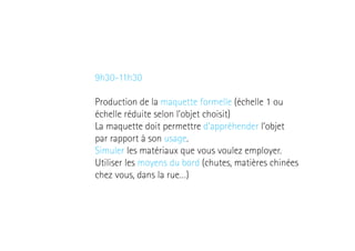 9h30-11h30
Production de la maquette formelle (échelle 1 ou
échelle réduite selon l’objet choisit)
La maquette doit permettre d’appréhender l’objet
par rapport à son usage.
Simuler les matériaux que vous voulez employer.
Utiliser les moyens du bord (chutes, matières chinées
chez vous, dans la rue…)

 