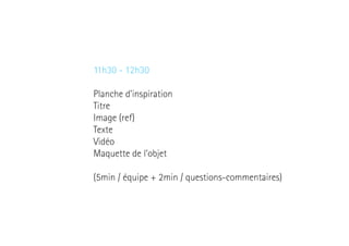11h30 - 12h30
Planche d’inspiration
Titre
Image (ref)
Texte
Vidéo
Maquette de l’objet
(5min / équipe + 2min / questions-commentaires)

 