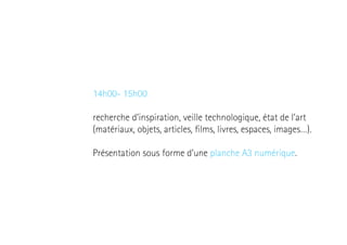 14h00- 15h00
recherche d’inspiration, veille technologique, état de l’art
(matériaux, objets, articles, films, livres, espaces, images…).
Présentation sous forme d’une planche A3 numérique.

 