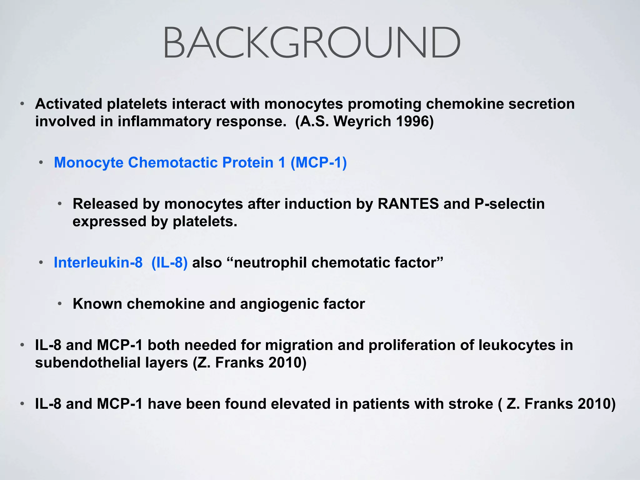 BACKGROUND
•   Activated platelets interact with monocytes promoting chemokine secretion
    involved in inflammatory response. (A.S. Weyrich 1996)

    •   Monocyte Chemotactic Protein 1 (MCP-1)

        •   Released by monocytes after induction by RANTES and P-selectin
            expressed by platelets.

    •   Interleukin-8 (IL-8) also “neutrophil chemotatic factor”

        •   Known chemokine and angiogenic factor

•   IL-8 and MCP-1 both needed for migration and proliferation of leukocytes in
    subendothelial layers (Z. Franks 2010)

•   IL-8 and MCP-1 have been found elevated in patients with stroke ( Z. Franks 2010)
 