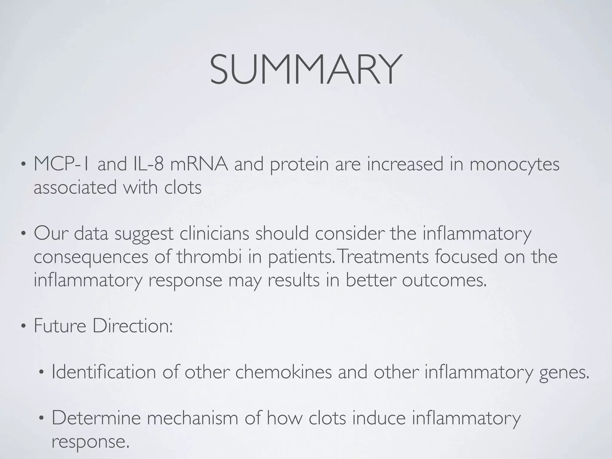 SUMMARY
•   MCP-1 and IL-8 mRNA and protein are increased in monocytes
    associated with clots

•   Our data suggest clinicians should consider the inﬂammatory
    consequences of thrombi in patients. Treatments focused on the
    inﬂammatory response may results in better outcomes.

•   Future Direction:

    •   Identiﬁcation of other chemokines and other inﬂammatory genes.

    •   Determine mechanism of how clots induce inﬂammatory
        response.
 