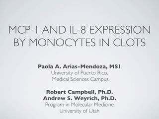 MCP-1 AND IL-8 EXPRESSION
 BY MONOCYTES IN CLOTS
     Paola A. Arias-Mendoza, MS1
         University of Puerto Rico,
          Medical Sciences Campus

       Robert Campbell, Ph.D.
      Andrew S. Weyrich, Ph.D.
      Program in Molecular Medicine
            University of Utah
 