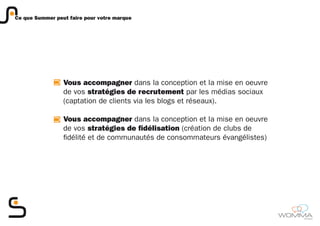 Ce que Summer peut faire pour votre marque




                 Vous accompagner dans la conception et la mise en oeuvre
                 de vos stratégies de recrutement par les médias sociaux
                 (captation de clients via les blogs et réseaux).

                 Vous accompagner dans la conception et la mise en oeuvre
                 de vos stratégies de fidélisation (création de clubs de
                 fidélité et de communautés de consommateurs évangélistes)




                                                                             member
 