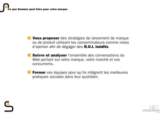 Ce que Summer peut faire pour votre marque




                 Vous proposer des stratégies de lancement de marque
                 ou de produit utilisant les consommateurs comme relais
                 d’opinion afin de dégager des R.O.I. inédits.

                 Suivre et analyser l’ensemble des conversations du
                 Web portant sur votre marque, votre marché et vos
                 concurrents.

                 Former vos équipes pour qu’ils intègrent les meilleures
                 pratiques sociales dans leur quotidien.




                                                                           member
 