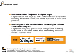 Pourquoi nous choisir ?




             Pour bénéficier de l’expertise d’un pure player
             L’agence est un pure player qui met à votre disposition le meilleur du
             marketing des médias sociaux issu de son expérience et d’une veille
             planétaire.

             Pour intégrer et non pas additionner vos stratégies sociales
             à votre marketing mix
             L’agence est intégrée à Quartier d’été, une agence de marketing
             opérationnel et relationnel primée 3 fois en marketing relationnel
             sur les 12 derniers mois.



                 PRIX




     1er Marketing digital Stratégie - Programme relationnel 2009
     Trophée d’argent Marketing magazine - Programme relationnel 2009
     1er Prix e-business Awards e-marketing.fr - Catégorie Programme Fidelité 2010
                                                                                      member
 
