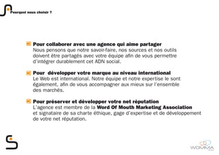 Pourquoi nous choisir ?




            Pour collaborer avec une agence qui aime partager
            Nous pensons que notre savoir-faire, nos sources et nos outils
            doivent être partagés avec votre équipe afin de vous permettre
            d’intégrer durablement cet ADN social.

            Pour développer votre marque au niveau international
            Le Web est international. Notre équipe et notre expertise le sont
            également, afin de vous accompagner aux mieux sur l’ensemble
            des marchés.

            Pour préserver et développer votre net réputation
            L’agence est membre de la Word Of Mouth Marketing Association
            et signataire de sa charte éthique, gage d’expertise et de développement
            de votre net réputation.




                                                                                       member
 