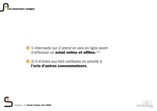 Les nouveaux usages




                    1 internaute sur 2 prend un avis en ligne avant
                    d’effectuer un achat online et offline. (1)

                    2/3 d’entre eux font confiance en priorité à
                    l’avis d’autres consommateurs.




     Source : (1) Etude Crédoc Juin 2009
                                                                      member
 