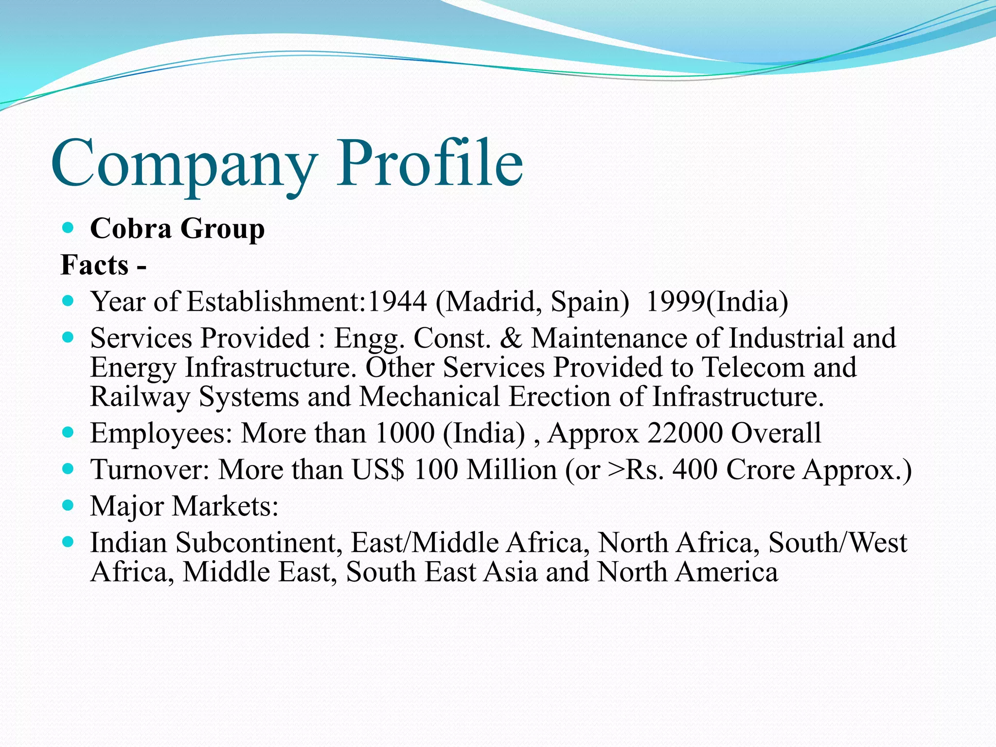 Company Profile
 Cobra Group
Facts -
 Year of Establishment:1944 (Madrid, Spain) 1999(India)
 Services Provided : Engg. Const. & Maintenance of Industrial and
  Energy Infrastructure. Other Services Provided to Telecom and
  Railway Systems and Mechanical Erection of Infrastructure.
 Employees: More than 1000 (India) , Approx 22000 Overall
 Turnover: More than US$ 100 Million (or >Rs. 400 Crore Approx.)
 Major Markets:
 Indian Subcontinent, East/Middle Africa, North Africa, South/West
  Africa, Middle East, South East Asia and North America
 