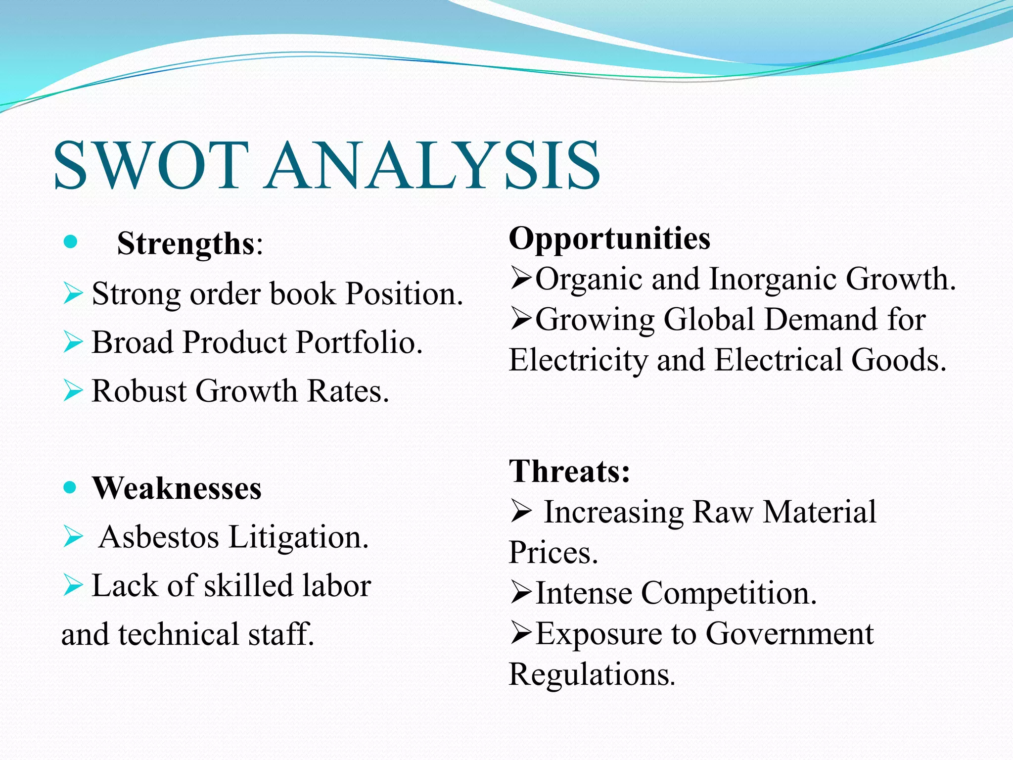 SWOT ANALYSIS
   Strengths:                  Opportunities
 Strong order book Position.   Organic and Inorganic Growth.
                                Growing Global Demand for
 Broad Product Portfolio.
                                Electricity and Electrical Goods.
 Robust Growth Rates.

                                Threats:
 Weaknesses
                                 Increasing Raw Material
 Asbestos Litigation.          Prices.
 Lack of skilled labor         Intense Competition.
and technical staff.            Exposure to Government
                                Regulations.
 