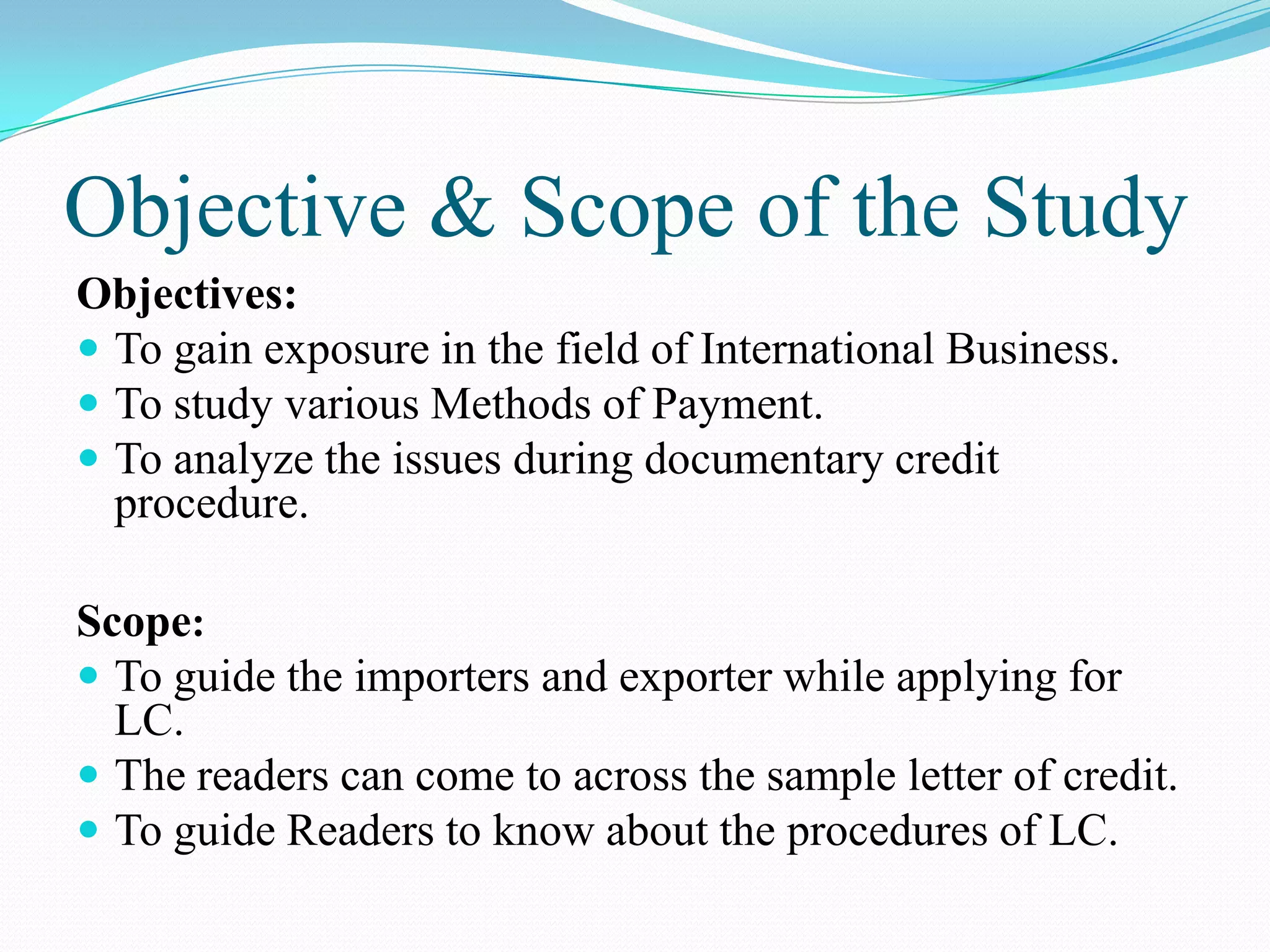 Objective & Scope of the Study
Objectives:
 To gain exposure in the field of International Business.
 To study various Methods of Payment.
 To analyze the issues during documentary credit
  procedure.

Scope:
 To guide the importers and exporter while applying for
  LC.
 The readers can come to across the sample letter of credit.
 To guide Readers to know about the procedures of LC.
 