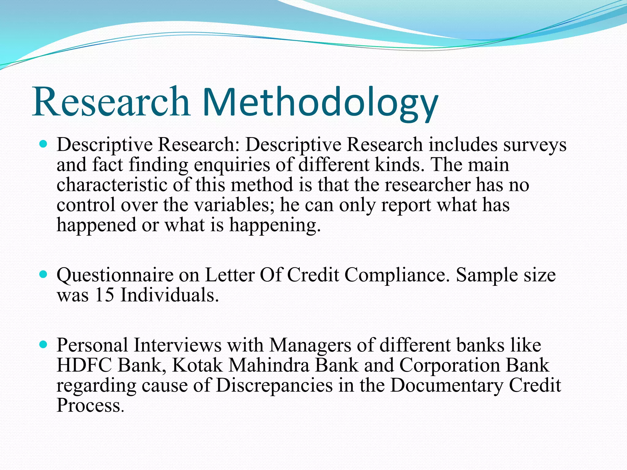 Research Methodology
 Descriptive Research: Descriptive Research includes surveys
  and fact finding enquiries of different kinds. The main
  characteristic of this method is that the researcher has no
  control over the variables; he can only report what has
  happened or what is happening.

 Questionnaire on Letter Of Credit Compliance. Sample size
  was 15 Individuals.

 Personal Interviews with Managers of different banks like
  HDFC Bank, Kotak Mahindra Bank and Corporation Bank
  regarding cause of Discrepancies in the Documentary Credit
  Process.
 