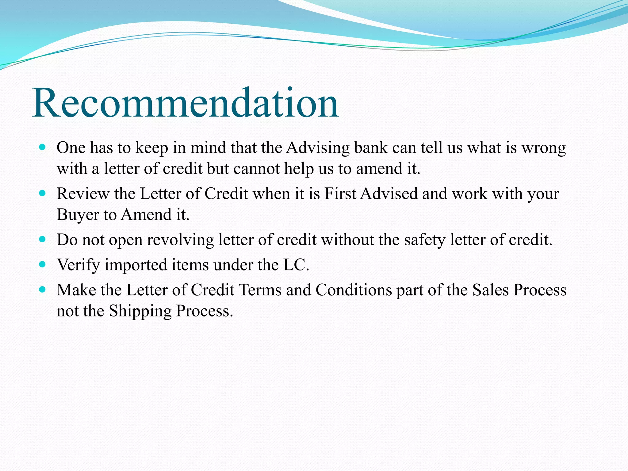 Recommendation
 One has to keep in mind that the Advising bank can tell us what is wrong
    with a letter of credit but cannot help us to amend it.
   Review the Letter of Credit when it is First Advised and work with your
    Buyer to Amend it.
   Do not open revolving letter of credit without the safety letter of credit.
   Verify imported items under the LC.
   Make the Letter of Credit Terms and Conditions part of the Sales Process
    not the Shipping Process.
 