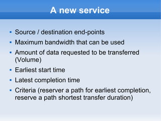 A new service
 Source / destination end-points
 Maximum bandwidth that can be used
 Amount of data requested to be transferred
(Volume)
 Earliest start time
 Latest completion time
 Criteria (reserver a path for earliest completion,
reserve a path shortest transfer duration)
 