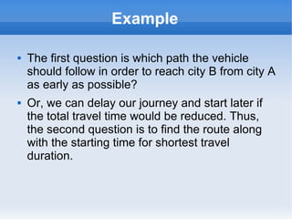 Example
 The first question is which path the vehicle
should follow in order to reach city B from city A
as early as possible?
 Or, we can delay our journey and start later if
the total travel time would be reduced. Thus,
the second question is to find the route along
with the starting time for shortest travel
duration.
 