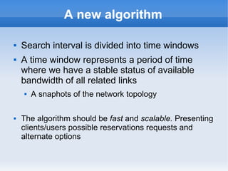 A new algorithm
 Search interval is divided into time windows
 A time window represents a period of time
where we have a stable status of available
bandwidth of all related links
 A snaphots of the network topology
 The algorithm should be fast and scalable. Presenting
clients/users possible reservations requests and
alternate options
 