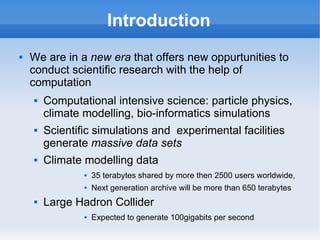 Introduction
 We are in a new era that offers new oppurtunities to
conduct scientific research with the help of
computation
 Computational intensive science: particle physics,
climate modelling, bio-informatics simulations
 Scientific simulations and experimental facilities
generate massive data sets
 Climate modelling data
 35 terabytes shared by more then 2500 users worldwide,
 Next generation archive will be more than 650 terabytes
 Large Hadron Collider
 Expected to generate 100gigabits per second
 