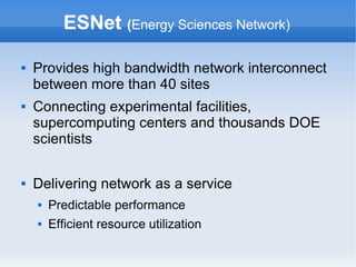 ESNet (Energy Sciences Network)
 Provides high bandwidth network interconnect
between more than 40 sites
 Connecting experimental facilities,
supercomputing centers and thousands DOE
scientists
 Delivering network as a service
 Predictable performance
 Efficient resource utilization
 