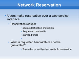Network Reservation
 Users make reservation over a web service
interface
 Reservation request:
 source/destination end-points
 Requested bandwidth
 start/end times

 What is requested bandwidth can not be
guarantted?
 Try-and-error until get an available reservation
 