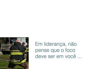 Em liderança, não
pense que o foco
deve ser em você ...
 