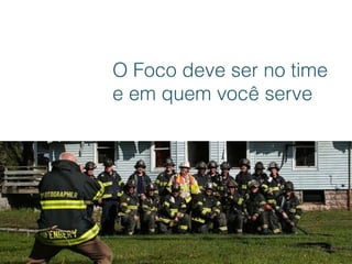 O Foco deve ser no time
e em quem você serve
 