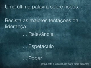 Uma última palavra sobre riscos...

Resista as maiores tentações da
liderança:
       ... Relevância

       ... Espetáculo

       ... Poder
                [mas este é um estudo para mais adiante]
 