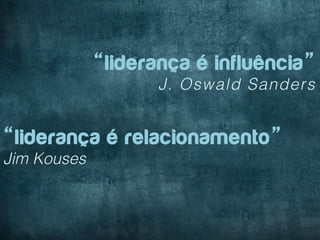 “liderança é influência”
                    J. Oswald Sanders


“liderança é relacionamento”
Jim Kouses
 