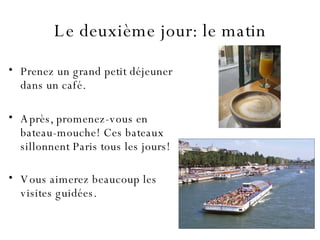 Le  deuxième  jour: le matin Prenez un grand petit déjeuner dans un café. Après, promenez-vous en bateau-mouche!   Ces bateaux sillonnent Paris tous les jours! Vous aimerez beaucoup les visites guidées.   