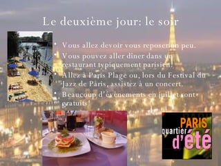 Le  deuxième  jour: le soir Vous allez devoir vous reposer un peu. Vous pouvez aller dîner dans un restaurant typiquement parisien.  Allez à Paris Plage ou, lors du Festival du Jazz de Paris, assistez à un concert.  Beaucoup d’évènements en juillet sont gratuits!  