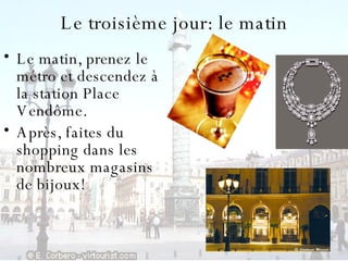 Le  troisième jour: le matin Le matin, prenez le métro et descendez à la station Place Vendôme.  Après, faites du shopping dans les nombreux magasins de bijoux! 