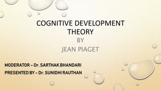 COGNITIVE DEVELOPMENT
THEORY
BY
JEAN PIAGET
MODERATOR – Dr. SARTHAK BHANDARI
PRESENTED BY – Dr. SUNIDHI RAUTHAN
 