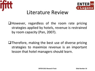 ENTER 2015 Research Track Slide Number 10
Literature Review
However, regardless of the room rate pricing
strategies applied by hotels, revenue is restrained
by room capacity (Pan, 2007).
Therefore, making the best use of diverse pricing
strategies to maximize revenue is an important
lesson that hotel managers should learn.
 