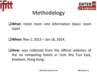 ENTER 2015 Research Track Slide Number 11
Methodology
What: Hotel room rate information (basic room
type)
When: Nov 1, 2013 – Jan 16, 2014.
How: was collected from the official websites of
the six competing hotels in Tsim Sha Tsui East,
Kowloon, Hong Kong .
 