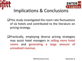 ENTER 2015 Research Track Slide Number 16
Implications & Conclusions
This study investigated the room rate fluctuations
of six hotels and contributed to the literature on
pricing strategy.
Practically, employing diverse pricing strategies
may assist hotel managers in selling more hotel
rooms and generating a large amount of
unrealized revenue.
 
