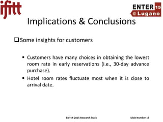 ENTER 2015 Research Track Slide Number 17
Implications & Conclusions
Some insights for customers
 Customers have many choices in obtaining the lowest
room rate in early reservations (i.e., 30-day advance
purchase).
 Hotel room rates fluctuate most when it is close to
arrival date.
 