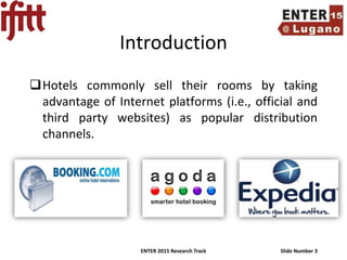 ENTER 2015 Research Track Slide Number 3
Introduction
Hotels commonly sell their rooms by taking
advantage of Internet platforms (i.e., official and
third party websites) as popular distribution
channels.
 