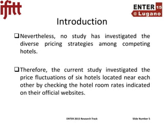 ENTER 2015 Research Track Slide Number 5
Introduction
Nevertheless, no study has investigated the
diverse pricing strategies among competing
hotels.
Therefore, the current study investigated the
price fluctuations of six hotels located near each
other by checking the hotel room rates indicated
on their official websites.
 