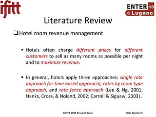 ENTER 2015 Research Track Slide Number 6
Literature Review
Hotel room revenue management
 Hotels often charge different prices for different
customers to sell as many rooms as possible per night
and to maximize revenue.
 In general, hotels apply three approaches: single rate
approach (or time based approach), rates by room type
approach, and rate fence approach (Lee & Ng, 2001;
Hanks, Cross, & Noland, 2002; Carroll & Siguaw, 2003) .
 