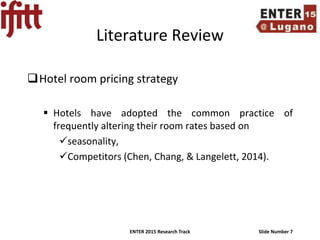 ENTER 2015 Research Track Slide Number 7
Literature Review
Hotel room pricing strategy
 Hotels have adopted the common practice of
frequently altering their room rates based on
seasonality,
Competitors (Chen, Chang, & Langelett, 2014).
 