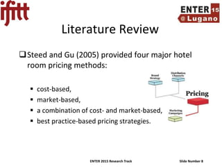 ENTER 2015 Research Track Slide Number 8
Literature Review
Steed and Gu (2005) provided four major hotel
room pricing methods:
 cost-based,
 market-based,
 a combination of cost- and market-based,
 best practice-based pricing strategies.
 
