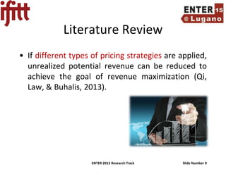 ENTER 2015 Research Track Slide Number 9
Literature Review
• If different types of pricing strategies are applied,
unrealized potential revenue can be reduced to
achieve the goal of revenue maximization (Qi,
Law, & Buhalis, 2013).
 