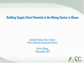 Building Supply Chain Potential in the Mining Sector in Ghana
Isabelle Ramdoo, Senior Advisor
African Minerals Development Centre
Accra, Ghana
1 November 2017
 