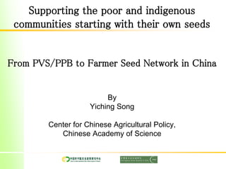 Supporting the poor and indigenous
communities starting with their own seeds
From PVS/PPB to Farmer Seed Network in China
By
Yiching Song
Center for Chinese Agricultural Policy,
Chinese Academy of Science
 