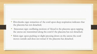 • Dovzhenko sign: retraction of the cord upon deep respiration indicates that
the placenta has not detached;
• Strassman sign: oscillating motions of blood in the placenta upon tapping
the uterus are transmitted along the cord if the placenta has not detached;
• Klein sign: upon pushing or slight pressing down on the uterus the cord
moves outside and does not retract if the placenta has detached.
 