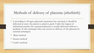 Methods of delivery of placenta (afterbirth)
• f, according to all signs, placental separation has occurred, it should be
delivered at once: the patient is asked to push. Under the impact of
abdominal muscles the separated placenta is usually delivered without a
problem. If this technique fails, one resorts to delivery of the placenta by
external techniques.
• Baier method
• Genter method
• Crede’s method
 