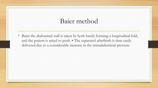 Baier method
• Baier the abdominal wall is taken by both hands forming a longitudinal fold,
and the patient is asked to push. • The separated afterbirth is then easily
delivered due to a considerable increase in the intraabdominal pressure
 