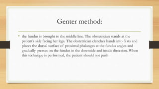 Genter method:
• the fundus is brought to the middle line. The obstetrician stands at the
patient’s side facing her legs. The obstetrician clenches hands into fi sts and
places the dorsal surface of proximal phalanges at the fundus angles and
gradually presses on the fundus in the downside and inside direction. When
this technique is performed, the patient should not push
 