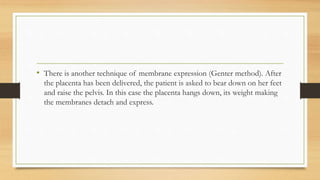 • There is another technique of membrane expression (Genter method). After
the placenta has been delivered, the patient is asked to bear down on her feet
and raise the pelvis. In this case the placenta hangs down, its weight making
the membranes detach and express.
 