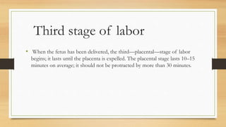 Third stage of labor
• When the fetus has been delivered, the third—placental—stage of labor
begins; it lasts until the placenta is expelled. The placental stage lasts 10–15
minutes on average; it should not be protracted by more than 30 minutes.
 
