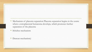 • Mechanism of placenta separation Placenta separation begins in the centre
where a retroplacental hematoma develops, which promotes further
separation of the placenta
• Schultze mechanism
• Duncan mechanism)
 
